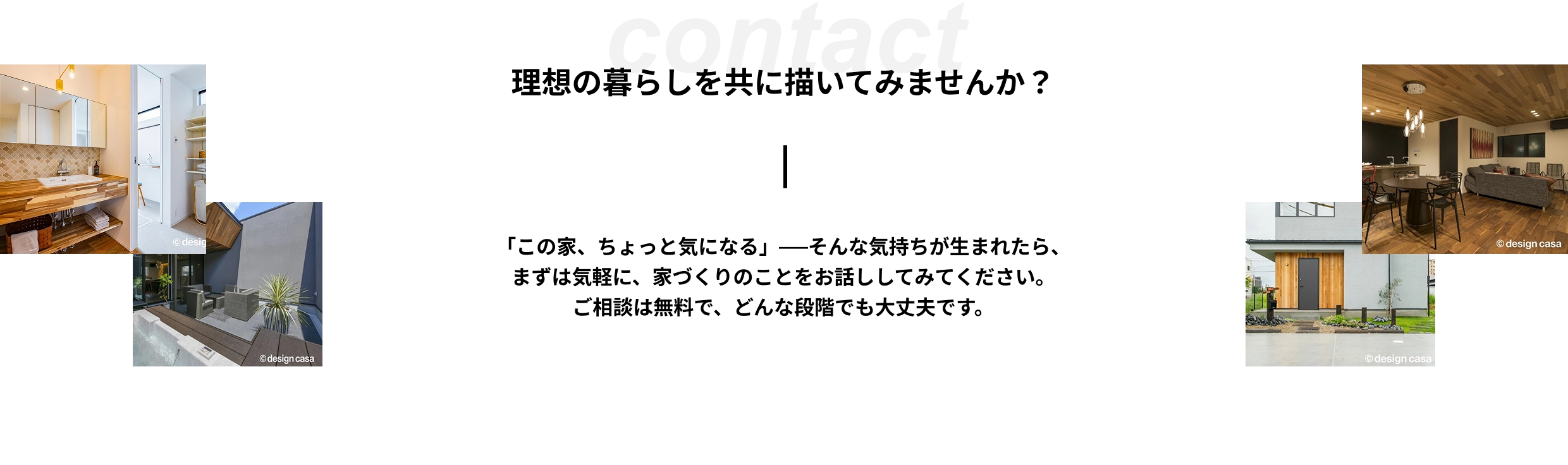contact 理想の暮らしを共に描いてみませんか？ 「この家、ちょっと気になる」──そんな気持ちが生まれたら、まずは気軽に、家づくりのことをお話ししてみてください。ご相談は無料で、どんな段階でも大丈夫です。